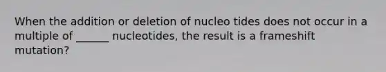 When the addition or deletion of nucleo tides does not occur in a multiple of ______ nucleotides, the result is a frameshift mutation?