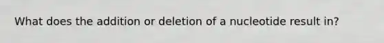 What does the addition or deletion of a nucleotide result in?