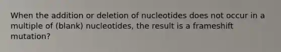 When the addition or deletion of nucleotides does not occur in a multiple of (blank) nucleotides, the result is a frameshift mutation?