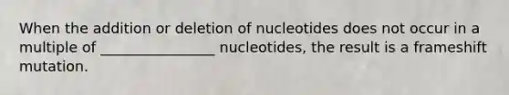 When the addition or deletion of nucleotides does not occur in a multiple of ________________ nucleotides, the result is a frameshift mutation.