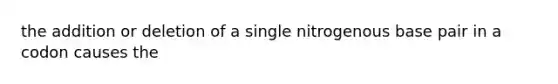 the addition or deletion of a single nitrogenous base pair in a codon causes the