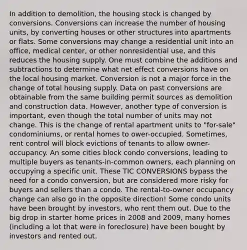 In addition to demolition, the housing stock is changed by conversions. Conversions can increase the number of housing units, by converting houses or other structures into apartments or flats. Some conversions may change a residential unit into an office, medical center, or other nonresidential use, and this reduces the housing supply. One must combine the additions and subtractions to determine what net effect conversions have on the local housing market. Conversion is not a major force in the change of total housing supply. Data on past conversions are obtainable from the same building permit sources as demolition and construction data. However, another type of conversion is important, even though the total number of units may not change. This is the change of rental apartment units to "for-sale" condominiums, or rental homes to ower-occupied. Sometimes, rent control will block evictions of tenants to allow owner-occupancy. An some cities block condo conversions, leading to multiple buyers as tenants-in-common owners, each planning on occupying a specific unit. These TIC CONVERSIONS bypass the need for a condo conversion, but are considered more risky for buyers and sellers than a condo. The rental-to-owner occupancy change can also go in the opposite direction! Some condo units have been brought by investors, who rent them out. Due to the big drop in starter home prices in 2008 and 2009, many homes (including a lot that were in foreclosure) have been bought by investors and rented out.