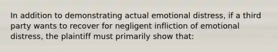 In addition to demonstrating actual emotional distress, if a third party wants to recover for negligent infliction of emotional distress, the plaintiff must primarily show that: