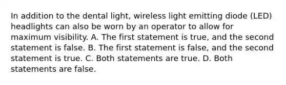 In addition to the dental light, wireless light emitting diode (LED) headlights can also be worn by an operator to allow for maximum visibility. A. The first statement is true, and the second statement is false. B. The first statement is false, and the second statement is true. C. Both statements are true. D. Both statements are false.