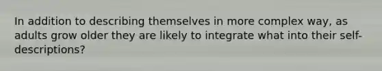 In addition to describing themselves in more complex way, as adults grow older they are likely to integrate what into their self-descriptions?