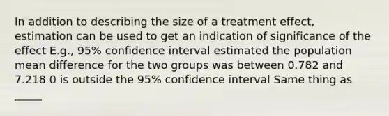 In addition to describing the size of a treatment effect, estimation can be used to get an indication of significance of the effect E.g., 95% confidence interval estimated the population mean difference for the two groups was between 0.782 and 7.218 0 is outside the 95% confidence interval Same thing as _____