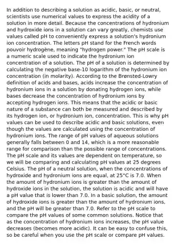 In addition to describing a solution as acidic, basic, or neutral, scientists use numerical values to express the acidity of a solution in more detail. Because the concentrations of hydronium and hydroxide ions in a solution can vary greatly, chemists use values called pH to conveniently express a solution's hydronium ion concentration. The letters pH stand for the French words pouvoir hydrogène, meaning "hydrogen power." <a href='https://www.questionai.com/knowledge/k8xXx430Zt-the-ph-scale' class='anchor-knowledge'>the ph scale</a> is a numeric scale used to indicate the hydronium ion concentration of a solution. The pH of a solution is determined by calculating the negative base-10 logarithm of the hydronium ion concentration (in molarity). According to the Brønsted-Lowry definition of <a href='https://www.questionai.com/knowledge/kvCSAshSAf-acids-and-bases' class='anchor-knowledge'>acids and bases</a>, acids increase the concentration of hydronium ions in a solution by donating hydrogen ions, while bases decrease the concentration of hydronium ions by accepting hydrogen ions. This means that the acidic or basic nature of a substance can both be measured and described by its hydrogen ion, or hydronium ion, concentration. This is why pH values can be used to describe acidic and basic solutions, even though the values are calculated using the concentration of hydronium ions. The range of pH values of aqueous solutions generally falls between 0 and 14, which is a more reasonable range for comparison than the possible range of concentrations. The pH scale and its values are dependent on temperature, so we will be comparing and calculating pH values at 25 degrees Celsius. The pH of a neutral solution, when the concentrations of hydroxide and hydronium ions are equal, at 25°C is 7.0. When the amount of hydronium ions is greater than the amount of hydroxide ions in the solution, the solution is acidic and will have a pH value that is lower than 7.0. In a basic solution, the amount of hydroxide ions is greater than the amount of hydronium ions, and the pH will be greater than 7.0. Refer to the pH scale to compare the pH values of some common solutions. Notice that as the concentration of hydronium ions increases, the pH value decreases (becomes more acidic). It can be easy to confuse this, so be careful when you use the pH scale or compare pH values.