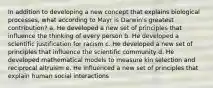 In addition to developing a new concept that explains biological processes, what according to Mayr is Darwin's greatest contribution? a. He developed a new set of principles that influence the thinking of every person b. He developed a scientific justification for racism c. He developed a new set of principles that influence the scientific community d. He developed mathematical models to measure kin selection and reciprocal altruism e. He influenced a new set of principles that explain human social interactions