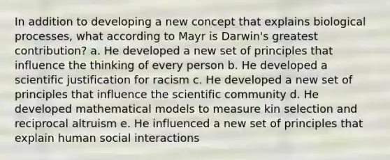 In addition to developing a new concept that explains biological processes, what according to Mayr is Darwin's greatest contribution? a. He developed a new set of principles that influence the thinking of every person b. He developed a scientific justification for racism c. He developed a new set of principles that influence the scientific community d. He developed mathematical models to measure kin selection and reciprocal altruism e. He influenced a new set of principles that explain human social interactions