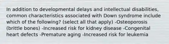 In addition to developmental delays and intellectual disabilities, common characteristics associated with Down syndrome include which of the following? (select all that apply) -Osteoporosis (brittle bones) -Increased risk for kidney disease -Congenital heart defects -Premature aging -Increased risk for leukemia