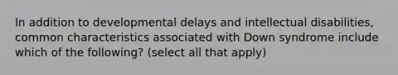 In addition to developmental delays and intellectual disabilities, common characteristics associated with Down syndrome include which of the following? (select all that apply)