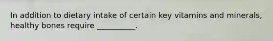 In addition to dietary intake of certain key vitamins and minerals, healthy bones require __________.