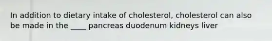 In addition to dietary intake of cholesterol, cholesterol can also be made in the ____ pancreas duodenum kidneys liver