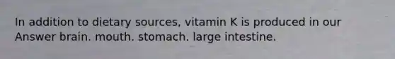 In addition to dietary sources, vitamin K is produced in our Answer brain. mouth. stomach. large intestine.