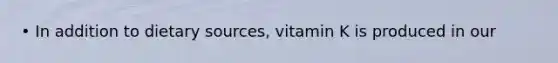 • In addition to dietary sources, vitamin K is produced in our