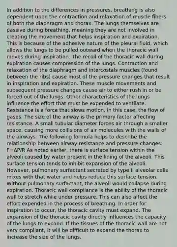 In addition to the differences in pressures, breathing is also dependent upon the contraction and relaxation of muscle fibers of both the diaphragm and thorax. The lungs themselves are passive during breathing, meaning they are not involved in creating the movement that helps inspiration and expiration. This is because of the adhesive nature of the pleural fluid, which allows the lungs to be pulled outward when the thoracic wall moves during inspiration. The recoil of the thoracic wall during expiration causes compression of the lungs. Contraction and relaxation of the diaphragm and intercostals muscles (found between the ribs) cause most of the pressure changes that result in inspiration and expiration. These muscle movements and subsequent pressure changes cause air to either rush in or be forced out of the lungs. Other characteristics of the lungs influence the effort that must be expended to ventilate. Resistance is a force that slows motion, in this case, the flow of gases. The size of the airway is the primary factor affecting resistance. A small tubular diameter forces air through a smaller space, causing more collisions of air molecules with the walls of the airways. The following formula helps to describe the relationship between airway resistance and pressure changes: F=∆P/R As noted earlier, there is surface tension within the alveoli caused by water present in the lining of the alveoli. This surface tension tends to inhibit expansion of the alveoli. However, pulmonary surfactant secreted by type II alveolar cells mixes with that water and helps reduce this surface tension. Without pulmonary surfactant, the alveoli would collapse during expiration. Thoracic wall compliance is the ability of the thoracic wall to stretch while under pressure. This can also affect the effort expended in the process of breathing. In order for inspiration to occur, the thoracic cavity must expand. The expansion of the thoracic cavity directly influences the capacity of the lungs to expand. If the tissues of the thoracic wall are not very compliant, it will be difficult to expand the thorax to increase the size of the lungs.