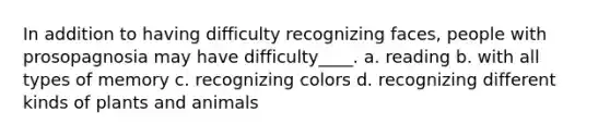 In addition to having difficulty recognizing faces, people with prosopagnosia may have difficulty____.​ a. ​reading b. ​with all types of memory c. ​recognizing colors d. ​recognizing different kinds of plants and animals