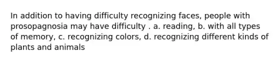 In addition to having difficulty recognizing faces, people with prosopagnosia may have difficulty . a. reading, b. with all types of memory, c. recognizing colors, d. recognizing different kinds of plants and animals