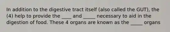 In addition to the digestive tract itself (also called the GUT), the (4) help to provide the ____ and _____ necessary to aid in the digestion of food. These 4 organs are known as the _____ organs