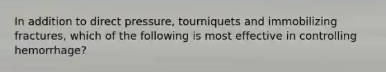 In addition to direct pressure, tourniquets and immobilizing fractures, which of the following is most effective in controlling hemorrhage?