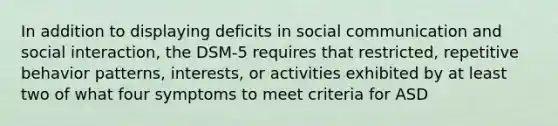 In addition to displaying deficits in social communication and social interaction, the DSM-5 requires that restricted, repetitive behavior patterns, interests, or activities exhibited by at least two of what four symptoms to meet criteria for ASD