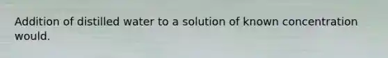 Addition of distilled water to a solution of known concentration would.