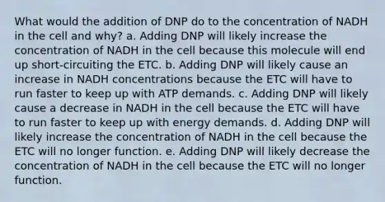 What would the addition of DNP do to the concentration of NADH in the cell and why? a. Adding DNP will likely increase the concentration of NADH in the cell because this molecule will end up short-circuiting the ETC. b. Adding DNP will likely cause an increase in NADH concentrations because the ETC will have to run faster to keep up with ATP demands. c. Adding DNP will likely cause a decrease in NADH in the cell because the ETC will have to run faster to keep up with energy demands. d. Adding DNP will likely increase the concentration of NADH in the cell because the ETC will no longer function. e. Adding DNP will likely decrease the concentration of NADH in the cell because the ETC will no longer function.