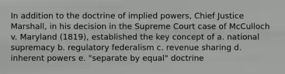 In addition to the doctrine of implied powers, Chief Justice Marshall, in his decision in the Supreme Court case of McCulloch v. Maryland (1819), established the key concept of a. national supremacy b. regulatory federalism c. revenue sharing d. inherent powers e. "separate by equal" doctrine