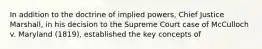 In addition to the doctrine of implied powers, Chief Justice Marshall, in his decision to the Supreme Court case of McCulloch v. Maryland (1819), established the key concepts of