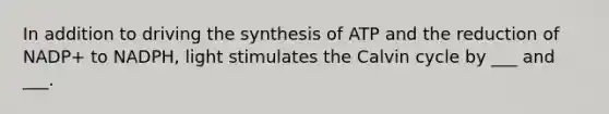 In addition to driving the synthesis of ATP and the reduction of NADP+ to NADPH, light stimulates the Calvin cycle by ___ and ___.