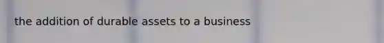 the addition of durable assets to a business
