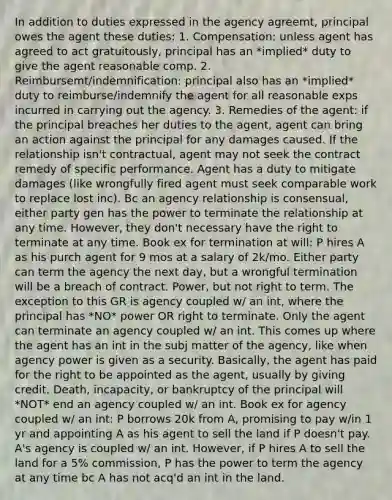 In addition to duties expressed in the agency agreemt, principal owes the agent these duties: 1. Compensation: unless agent has agreed to act gratuitously, principal has an *implied* duty to give the agent reasonable comp. 2. Reimbursemt/indemnification: principal also has an *implied* duty to reimburse/indemnify the agent for all reasonable exps incurred in carrying out the agency. 3. Remedies of the agent: if the principal breaches her duties to the agent, agent can bring an action against the principal for any damages caused. If the relationship isn't contractual, agent may not seek the contract remedy of specific performance. Agent has a duty to mitigate damages (like wrongfully fired agent must seek comparable work to replace lost inc). Bc an agency relationship is consensual, either party gen has the power to terminate the relationship at any time. However, they don't necessary have the right to terminate at any time. Book ex for termination at will: P hires A as his purch agent for 9 mos at a salary of 2k/mo. Either party can term the agency the next day, but a wrongful termination will be a breach of contract. Power, but not right to term. The exception to this GR is agency coupled w/ an int, where the principal has *NO* power OR right to terminate. Only the agent can terminate an agency coupled w/ an int. This comes up where the agent has an int in the subj matter of the agency, like when agency power is given as a security. Basically, the agent has paid for the right to be appointed as the agent, usually by giving credit. Death, incapacity, or bankruptcy of the principal will *NOT* end an agency coupled w/ an int. Book ex for agency coupled w/ an int: P borrows 20k from A, promising to pay w/in 1 yr and appointing A as his agent to sell the land if P doesn't pay. A's agency is coupled w/ an int. However, if P hires A to sell the land for a 5% commission, P has the power to term the agency at any time bc A has not acq'd an int in the land.