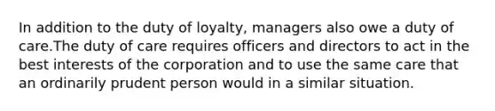 In addition to the duty of loyalty, managers also owe a duty of care.The duty of care requires officers and directors to act in the best interests of the corporation and to use the same care that an ordinarily prudent person would in a similar situation.