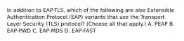 In addition to EAP-TLS, which of the following are also Extensible Authentication Protocol (EAP) variants that use the Transport Layer Security (TLS) protocol? (Choose all that apply.) A. PEAP B. EAP-PWD C. EAP-MD5 D. EAP-FAST