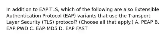 In addition to EAP-TLS, which of the following are also Extensible Authentication Protocol (EAP) variants that use the Transport Layer Security (TLS) protocol? (Choose all that apply.) A. PEAP B. EAP-PWD C. EAP-MD5 D. EAP-FAST