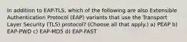 In addition to EAP-TLS, which of the following are also Extensible Authentication Protocol (EAP) variants that use the Transport Layer Security (TLS) protocol? (Choose all that apply.) a) PEAP b) EAP-PWD c) EAP-MD5 d) EAP-FAST