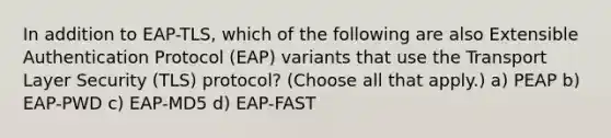 In addition to EAP-TLS, which of the following are also Extensible Authentication Protocol (EAP) variants that use the Transport Layer Security (TLS) protocol? (Choose all that apply.) a) PEAP b) EAP-PWD c) EAP-MD5 d) EAP-FAST