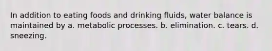 In addition to eating foods and drinking fluids, water balance is maintained by a. metabolic processes. b. elimination. c. tears. d. sneezing.