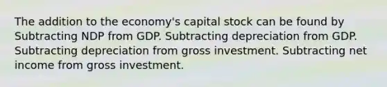 The addition to the economy's capital stock can be found by Subtracting NDP from GDP. Subtracting depreciation from GDP. Subtracting depreciation from gross investment. Subtracting net income from gross investment.