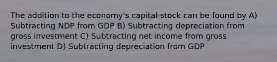 The addition to the economy's capital stock can be found by A) Subtracting NDP from GDP B) Subtracting depreciation from gross investment C) Subtracting net income from gross investment D) Subtracting depreciation from GDP