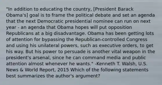 "In addition to educating the country, [President Barack Obama's] goal is to frame the political debate and set an agenda that the next Democratic presidential nominee can run on next year - an agenda that Obama hopes will put opposition Republicans at a big disadvantage. Obama has been getting lots of attention for bypassing the Republican-controlled Congress and using his unilateral powers, such as executive orders, to get his way. But his power to persuade is another vital weapon in the president's arsenal, since he can command media and public attention almost whenever he wants." -Kenneth T. Walsh, U.S. News & World Report, 2015 Which of the following statements best summarizes the author's argument?