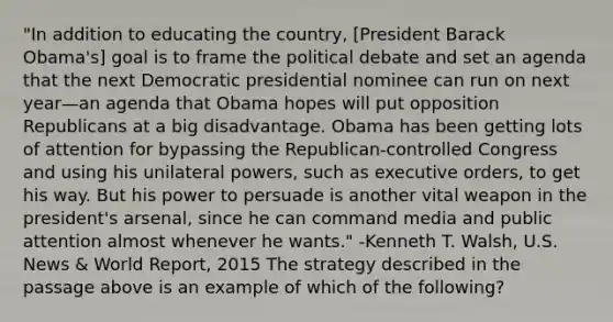 "In addition to educating the country, [President Barack Obama's] goal is to frame the political debate and set an agenda that the next Democratic presidential nominee can run on next year—an agenda that Obama hopes will put opposition Republicans at a big disadvantage. Obama has been getting lots of attention for bypassing the Republican-controlled Congress and using his unilateral powers, such as executive orders, to get his way. But his power to persuade is another vital weapon in the president's arsenal, since he can command media and public attention almost whenever he wants." -Kenneth T. Walsh, U.S. News & World Report, 2015 The strategy described in the passage above is an example of which of the following?