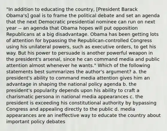 "In addition to educating the country, [President Barack Obama's] goal is to frame the political debate and set an agenda that the next Democratic presidential nominee can run on next year -- an agenda that Obama hopes will put opposition Republicans at a big disadvantage. Obama has been getting lots of attention for bypassing the Republican-controlled Congress using his unilateral powers, such as executive orders, to get his way. But his power to persuade is another powerful weapon in the president's arsenal, since he can command media and public attention almost whenever he wants." Which of the following statements best summarizes the author's argument? a. the president's ability to command media attention gives him an advantage in shaping the national policy agenda b. the president's popularity depends upon his ability to craft a charismatic persona in national media appearances c. the president is exceeding his constitutional authority by bypassing Congress and appealing directly to the public d. media appearances are an ineffective way to educate the country about important policy debates