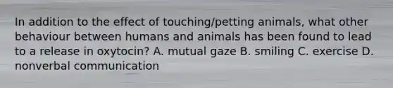 In addition to the effect of touching/petting animals, what other behaviour between humans and animals has been found to lead to a release in oxytocin? A. mutual gaze B. smiling C. exercise D. nonverbal communication