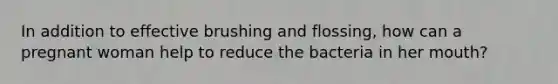 In addition to effective brushing and flossing, how can a pregnant woman help to reduce the bacteria in her mouth?