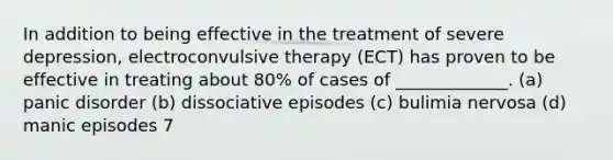 In addition to being effective in the treatment of severe depression, electroconvulsive therapy (ECT) has proven to be effective in treating about 80% of cases of _____________. (a) panic disorder (b) dissociative episodes (c) bulimia nervosa (d) manic episodes 7