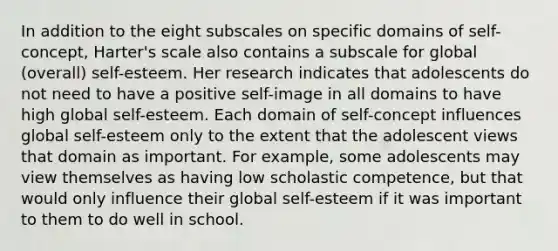 In addition to the eight subscales on specific domains of self-concept, Harter's scale also contains a subscale for global (overall) self-esteem. Her research indicates that adolescents do not need to have a positive self-image in all domains to have high global self-esteem. Each domain of self-concept influences global self-esteem only to the extent that the adolescent views that domain as important. For example, some adolescents may view themselves as having low scholastic competence, but that would only influence their global self-esteem if it was important to them to do well in school.