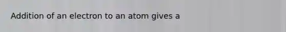 Addition of an electron to an atom gives a