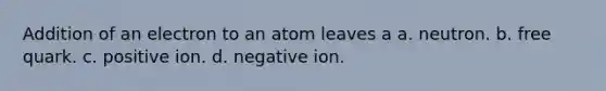 Addition of an electron to an atom leaves a a. neutron. b. free quark. c. positive ion. d. negative ion.