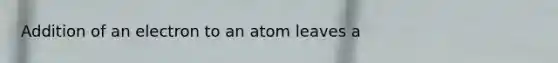 Addition of an electron to an atom leaves a